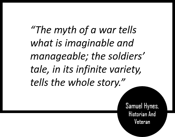 Samual Hynes, Historian and Veteran, "The myth of a war tells what is imaginable and manageable; the soldiers' tale, in its infinite variety, tells the whole story"